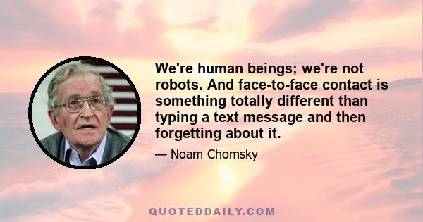 We're human beings; we're not robots. And face-to-face contact is something totally different than typing a text message and then forgetting about it.