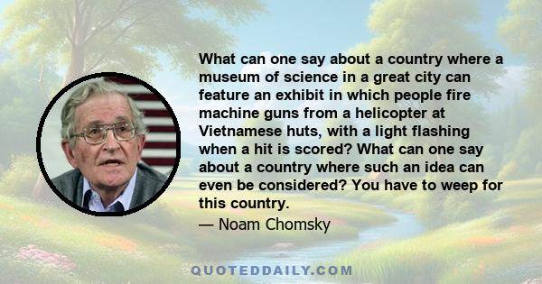 What can one say about a country where a museum of science in a great city can feature an exhibit in which people fire machine guns from a helicopter at Vietnamese huts, with a light flashing when a hit is scored? What