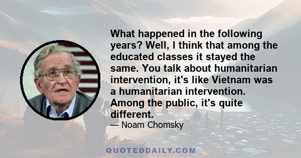 What happened in the following years? Well, I think that among the educated classes it stayed the same. You talk about humanitarian intervention, it's like Vietnam was a humanitarian intervention. Among the public, it's 