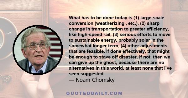 What has to be done today is (1) large-scale conversion (weatherizing , etc.), (2) sharp change in transportation to greater efficiency, like high-speed rail, (3) serious efforts to move to sustainable energy, probably