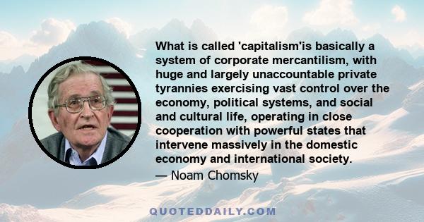 What is called 'capitalism'is basically a system of corporate mercantilism, with huge and largely unaccountable private tyrannies exercising vast control over the economy, political systems, and social and cultural