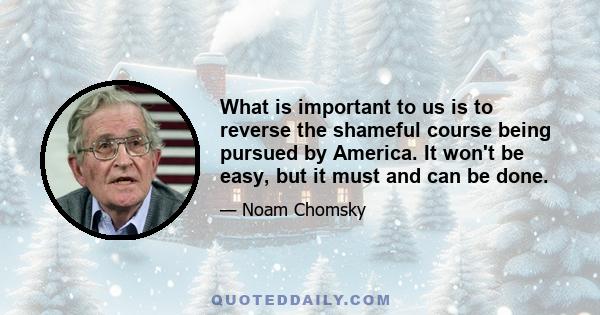 What is important to us is to reverse the shameful course being pursued by America. It won't be easy, but it must and can be done.