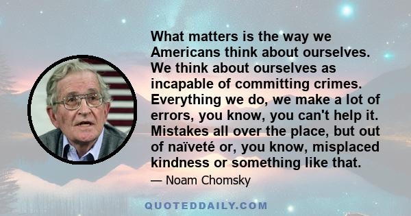 What matters is the way we Americans think about ourselves. We think about ourselves as incapable of committing crimes. Everything we do, we make a lot of errors, you know, you can't help it. Mistakes all over the