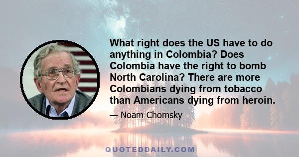 What right does the US have to do anything in Colombia? Does Colombia have the right to bomb North Carolina? There are more Colombians dying from tobacco than Americans dying from heroin.