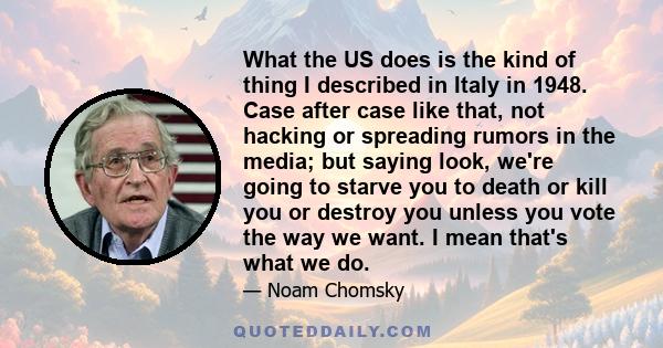 What the US does is the kind of thing I described in Italy in 1948. Case after case like that, not hacking or spreading rumors in the media; but saying look, we're going to starve you to death or kill you or destroy you 