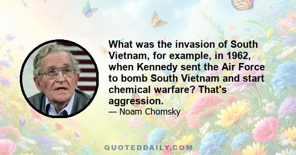 What was the invasion of South Vietnam, for example, in 1962, when Kennedy sent the Air Force to bomb South Vietnam and start chemical warfare? That's aggression.