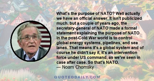 What's the purpose of NATO? Well actually we have an official answer. It isn't publicized much, but a couple of years ago, the secretary-general of NATO made a formal statement explaining the purpose of NATO in the