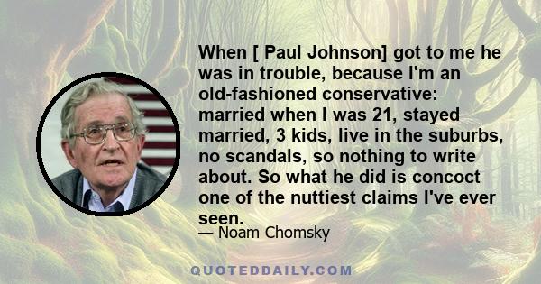 When [ Paul Johnson] got to me he was in trouble, because I'm an old-fashioned conservative: married when I was 21, stayed married, 3 kids, live in the suburbs, no scandals, so nothing to write about. So what he did is