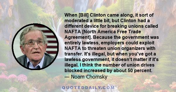 When [Bill] Clinton came along, it sort of moderated a little bit, but Clinton had a different device for breaking unions called NAFTA [North America Free Trade Agreement]. Because the government was entirely lawless,