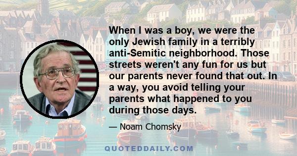 When I was a boy, we were the only Jewish family in a terribly anti-Semitic neighborhood. Those streets weren't any fun for us but our parents never found that out. In a way, you avoid telling your parents what happened 