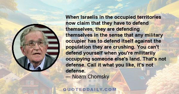 When Israelis in the occupied territories now claim that they have to defend themselves, they are defending themselves in the sense that any military occupier has to defend itself against the population they are