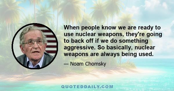 When people know we are ready to use nuclear weapons, they're going to back off if we do something aggressive. So basically, nuclear weapons are always being used.