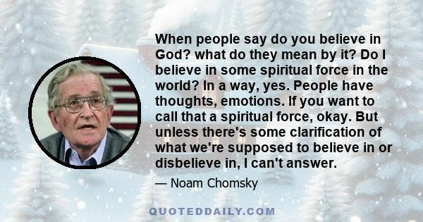 When people say do you believe in God? what do they mean by it? Do I believe in some spiritual force in the world? In a way, yes. People have thoughts, emotions. If you want to call that a spiritual force, okay. But