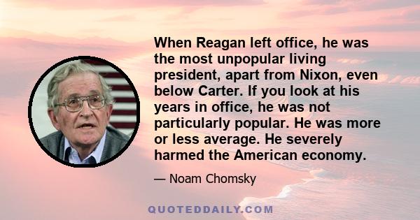 When Reagan left office, he was the most unpopular living president, apart from Nixon, even below Carter. If you look at his years in office, he was not particularly popular. He was more or less average. He severely