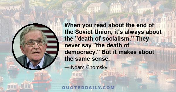 When you read about the end of the Soviet Union, it's always about the death of socialism. They never say the death of democracy. But it makes about the same sense.