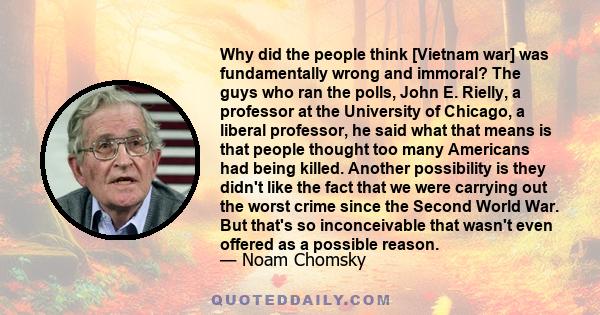 Why did the people think [Vietnam war] was fundamentally wrong and immoral? The guys who ran the polls, John E. Rielly, a professor at the University of Chicago, a liberal professor, he said what that means is that