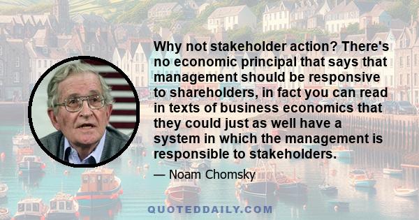 Why not stakeholder action? There's no economic principal that says that management should be responsive to shareholders, in fact you can read in texts of business economics that they could just as well have a system in 