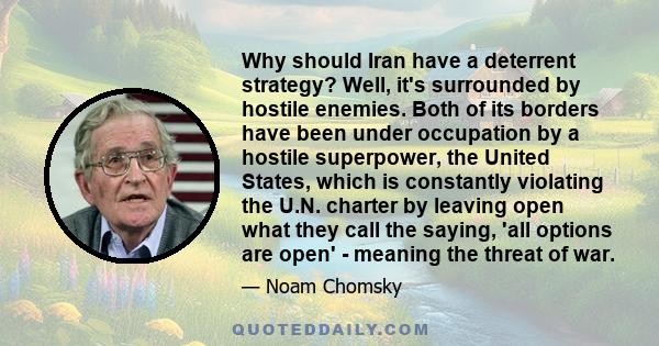 Why should Iran have a deterrent strategy? Well, it's surrounded by hostile enemies. Both of its borders have been under occupation by a hostile superpower, the United States, which is constantly violating the U.N.