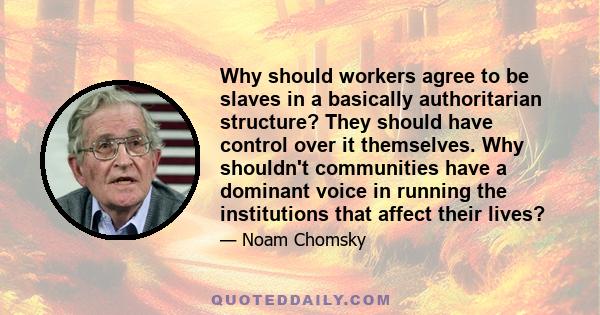 Why should workers agree to be slaves in a basically authoritarian structure? They should have control over it themselves. Why shouldn't communities have a dominant voice in running the institutions that affect their