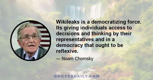 Wikileaks is a democratizing force. Its giving individuals access to decisions and thinking by their representatives and in a democracy that ought to be reflexive.