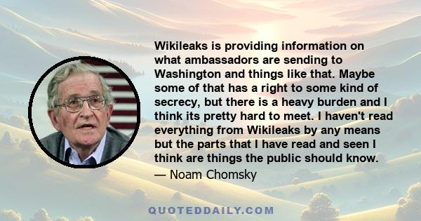 Wikileaks is providing information on what ambassadors are sending to Washington and things like that. Maybe some of that has a right to some kind of secrecy, but there is a heavy burden and I think its pretty hard to