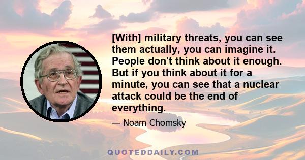 [With] military threats, you can see them actually, you can imagine it. People don't think about it enough. But if you think about it for a minute, you can see that a nuclear attack could be the end of everything.