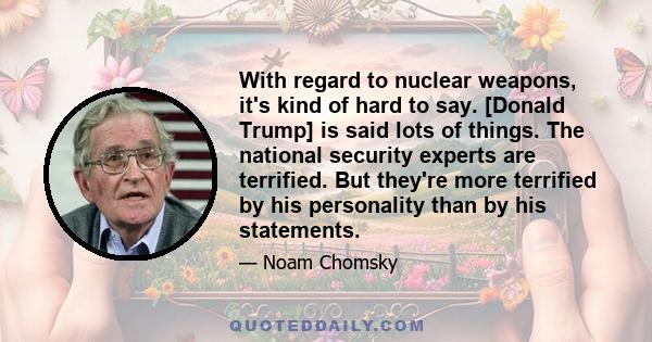 With regard to nuclear weapons, it's kind of hard to say. [Donald Trump] is said lots of things. The national security experts are terrified. But they're more terrified by his personality than by his statements.