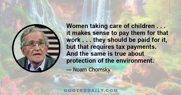 Women taking care of children . . . it makes sense to pay them for that work . . . they should be paid for it, but that requires tax payments. And the same is true about protection of the environment.