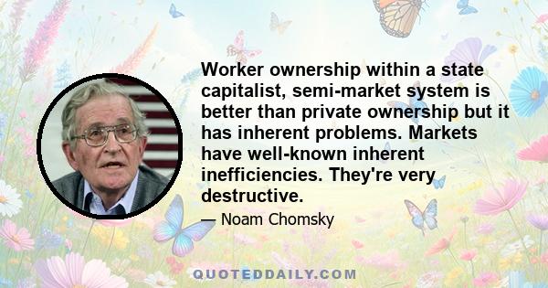 Worker ownership within a state capitalist, semi-market system is better than private ownership but it has inherent problems. Markets have well-known inherent inefficiencies. They're very destructive.