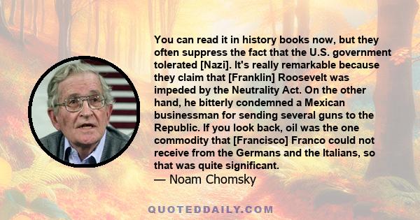 You can read it in history books now, but they often suppress the fact that the U.S. government tolerated [Nazi]. It's really remarkable because they claim that [Franklin] Roosevelt was impeded by the Neutrality Act. On 