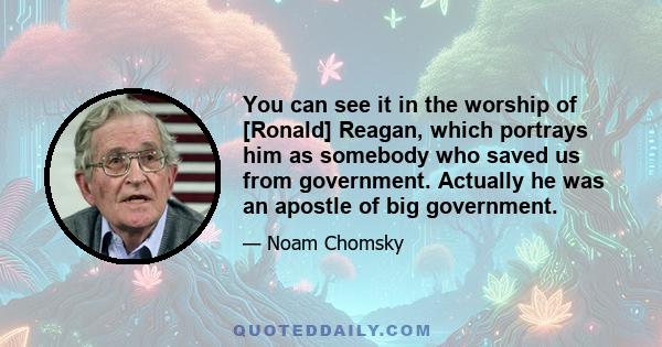 You can see it in the worship of [Ronald] Reagan, which portrays him as somebody who saved us from government. Actually he was an apostle of big government.