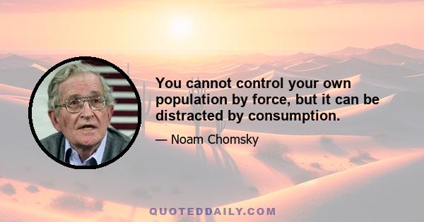 You cannot control your own population by force, but it can be distracted by consumption.