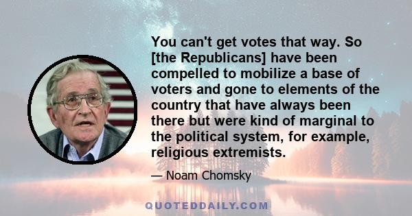 You can't get votes that way. So [the Republicans] have been compelled to mobilize a base of voters and gone to elements of the country that have always been there but were kind of marginal to the political system, for