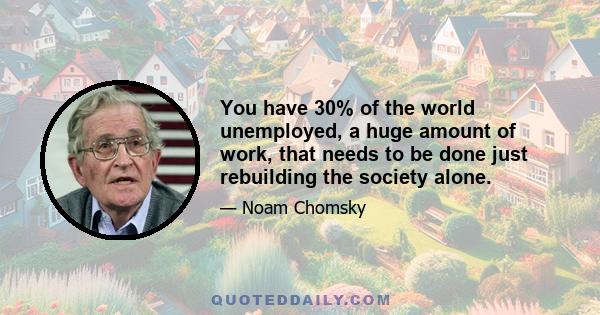 You have 30% of the world unemployed, a huge amount of work, that needs to be done just rebuilding the society alone.