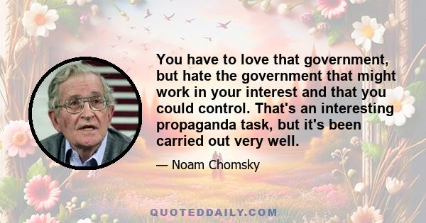 You have to love that government, but hate the government that might work in your interest and that you could control. That's an interesting propaganda task, but it's been carried out very well.