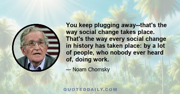 You keep plugging away--that's the way social change takes place. That's the way every social change in history has taken place: by a lot of people, who nobody ever heard of, doing work.