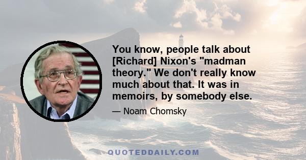 You know, people talk about [Richard] Nixon's madman theory. We don't really know much about that. It was in memoirs, by somebody else.