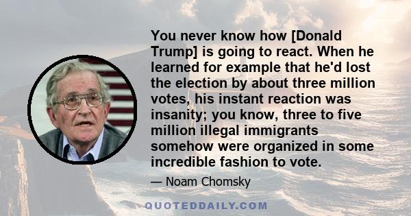 You never know how [Donald Trump] is going to react. When he learned for example that he'd lost the election by about three million votes, his instant reaction was insanity; you know, three to five million illegal