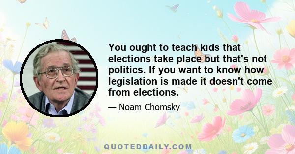 You ought to teach kids that elections take place but that's not politics. If you want to know how legislation is made it doesn't come from elections.