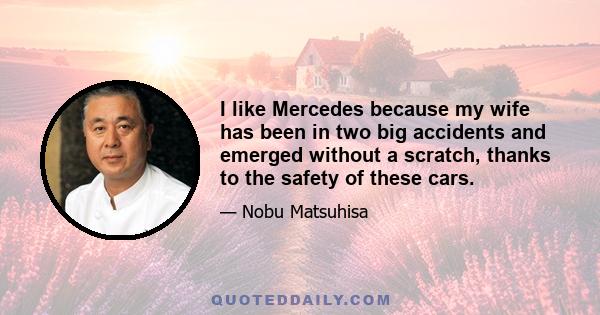 I like Mercedes because my wife has been in two big accidents and emerged without a scratch, thanks to the safety of these cars.