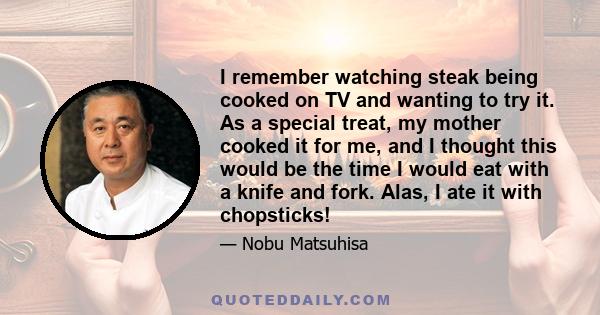 I remember watching steak being cooked on TV and wanting to try it. As a special treat, my mother cooked it for me, and I thought this would be the time I would eat with a knife and fork. Alas, I ate it with chopsticks!