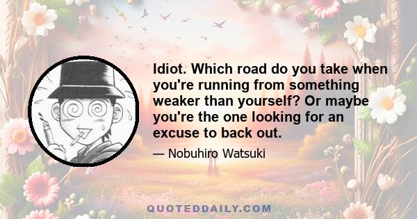 Idiot. Which road do you take when you're running from something weaker than yourself? Or maybe you're the one looking for an excuse to back out.