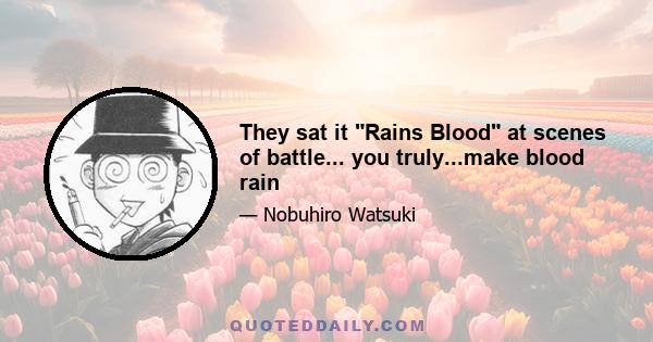 They sat it Rains Blood at scenes of battle... you truly...make blood rain