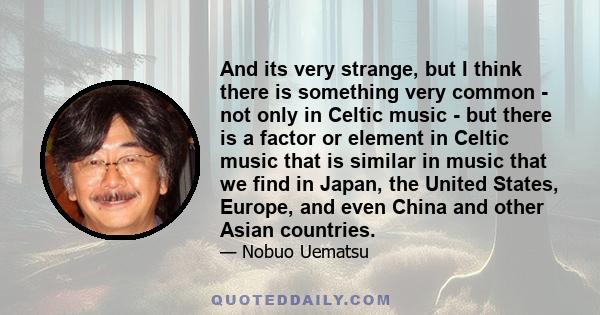 And its very strange, but I think there is something very common - not only in Celtic music - but there is a factor or element in Celtic music that is similar in music that we find in Japan, the United States, Europe,