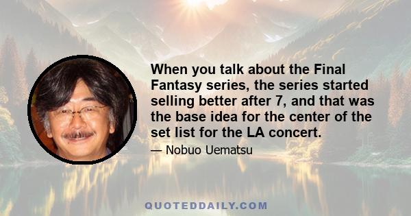 When you talk about the Final Fantasy series, the series started selling better after 7, and that was the base idea for the center of the set list for the LA concert.