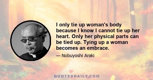 I only tie up woman's body because I know I cannot tie up her heart. Only her physical parts can be tied up. Tying up a woman becomes an embrace.