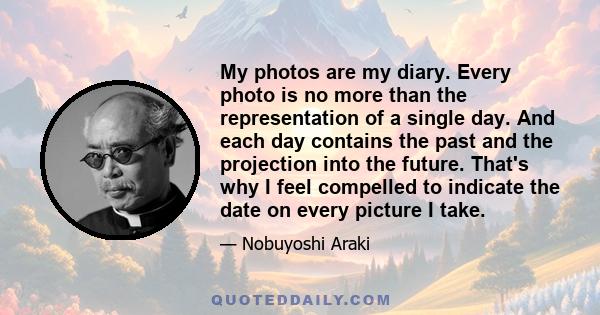 My photos are my diary. Every photo is no more than the representation of a single day. And each day contains the past and the projection into the future. That's why I feel compelled to indicate the date on every