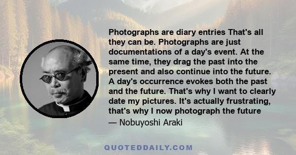 Photographs are diary entries That's all they can be. Photographs are just documentations of a day's event. At the same time, they drag the past into the present and also continue into the future. A day's occurrence