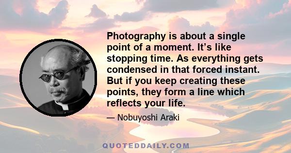 Photography is about a single point of a moment. It’s like stopping time. As everything gets condensed in that forced instant. But if you keep creating these points, they form a line which reflects your life.