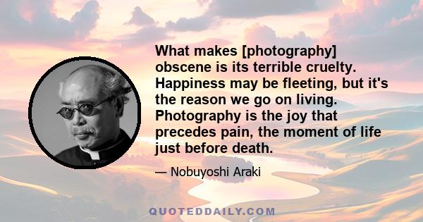 What makes [photography] obscene is its terrible cruelty. Happiness may be fleeting, but it's the reason we go on living. Photography is the joy that precedes pain, the moment of life just before death.